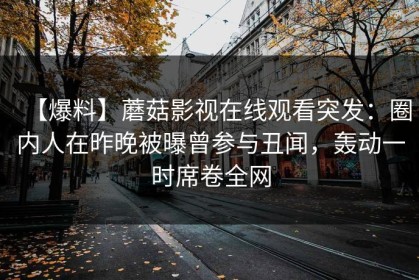 【爆料】蘑菇影视在线观看突发：圈内人在昨晚被曝曾参与丑闻，轰动一时席卷全网