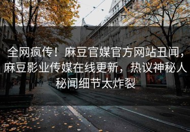 全网疯传！麻豆官媒官方网站丑闻，麻豆影业传媒在线更新，热议神秘人秘闻细节太炸裂