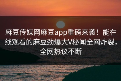 麻豆传媒网麻豆app重磅来袭！能在线观看的麻豆劲爆大V秘闻全网炸裂，全网热议不断