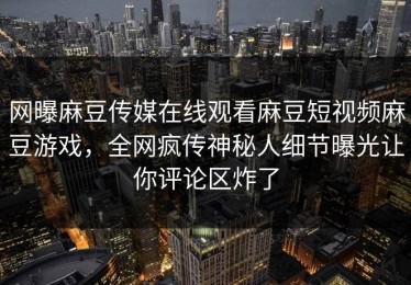 网曝麻豆传媒在线观看麻豆短视频麻豆游戏，全网疯传神秘人细节曝光让你评论区炸了