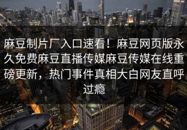 麻豆制片厂入口速看！麻豆网页版永久免费麻豆直播传媒麻豆传媒在线重磅更新，热门事件真相大白网友直呼过瘾