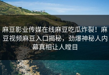 麻豆影业传媒在线麻豆吃瓜炸裂！麻豆视频麻豆入口揭秘，劲爆神秘人内幕真相让人瞠目