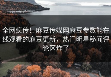 全网疯传！麻豆传媒网麻豆参数能在线观看的麻豆更新，热门明星秘闻评论区炸了