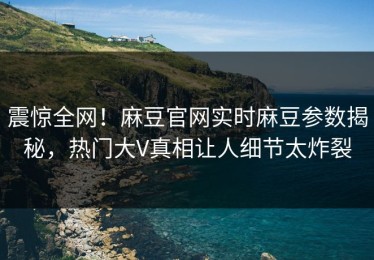 震惊全网！麻豆官网实时麻豆参数揭秘，热门大V真相让人细节太炸裂