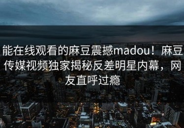 能在线观看的麻豆震撼madou！麻豆传媒视频独家揭秘反差明星内幕，网友直呼过瘾