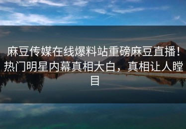 麻豆传媒在线爆料站重磅麻豆直播！热门明星内幕真相大白，真相让人瞠目