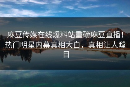 麻豆传媒在线爆料站重磅麻豆直播！热门明星内幕真相大白，真相让人瞠目