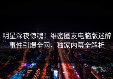 明星深夜惊魂！维密圈友电脑版迷醉事件引爆全网，独家内幕全解析