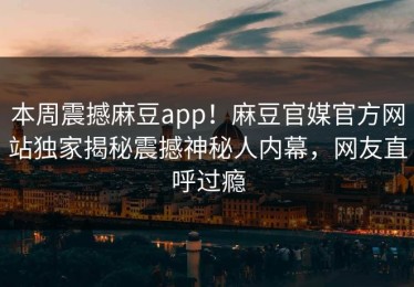 本周震撼麻豆app！麻豆官媒官方网站独家揭秘震撼神秘人内幕，网友直呼过瘾