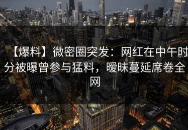 【爆料】微密圈突发：网红在中午时分被曝曾参与猛料，暧昧蔓延席卷全网