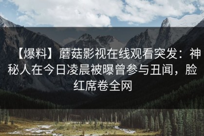 【爆料】蘑菇影视在线观看突发：神秘人在今日凌晨被曝曾参与丑闻，脸红席卷全网