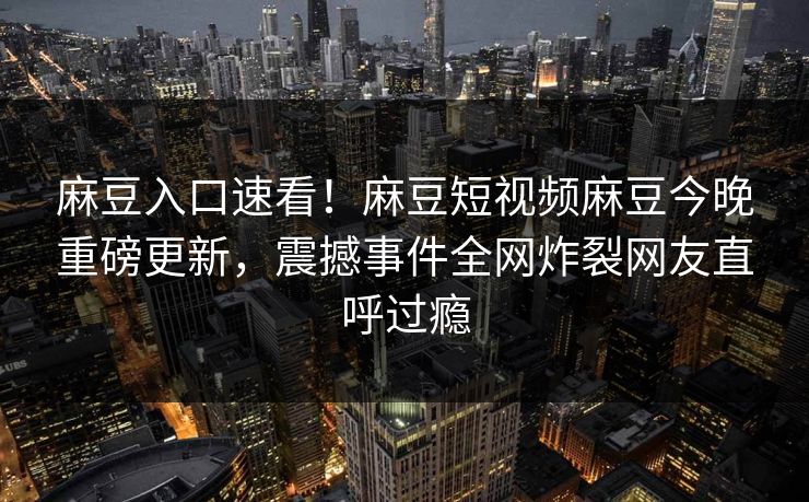 麻豆入口速看！麻豆短视频麻豆今晚重磅更新，震撼事件全网炸裂网友直呼过瘾