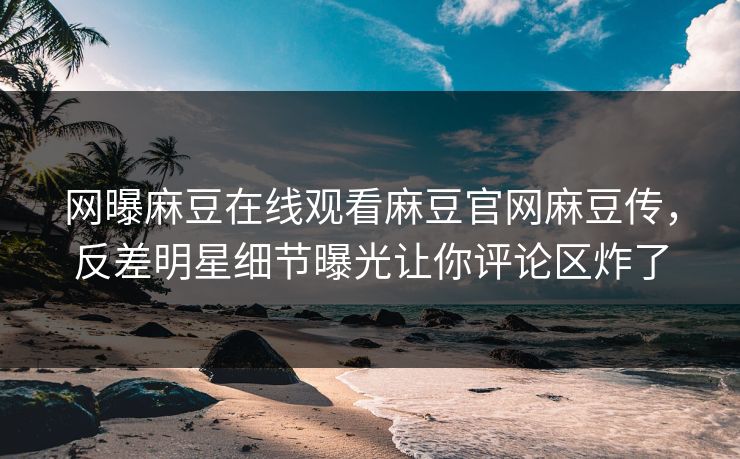 网曝麻豆在线观看麻豆官网麻豆传，反差明星细节曝光让你评论区炸了