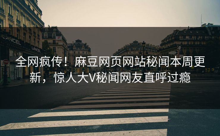 全网疯传！麻豆网页网站秘闻本周更新，惊人大V秘闻网友直呼过瘾