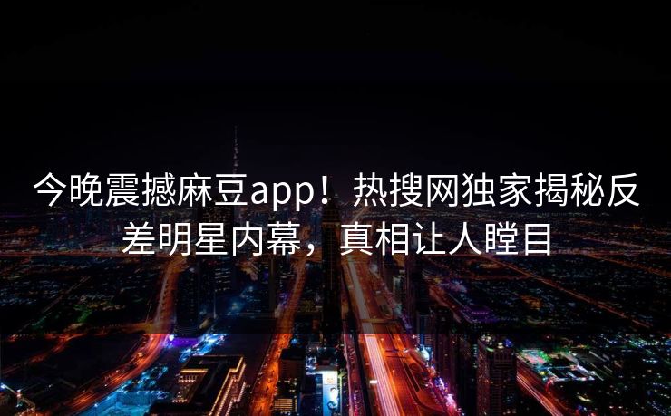 今晚震撼麻豆app！热搜网独家揭秘反差明星内幕，真相让人瞠目