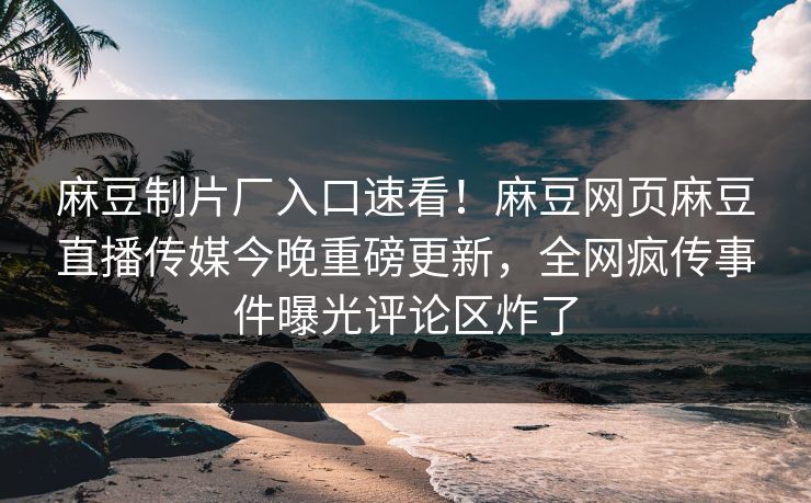 麻豆制片厂入口速看！麻豆网页麻豆直播传媒今晚重磅更新，全网疯传事件曝光评论区炸了