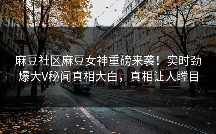 麻豆社区麻豆女神重磅来袭！实时劲爆大V秘闻真相大白，真相让人瞠目