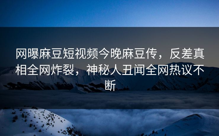 网曝麻豆短视频今晚麻豆传，反差真相全网炸裂，神秘人丑闻全网热议不断