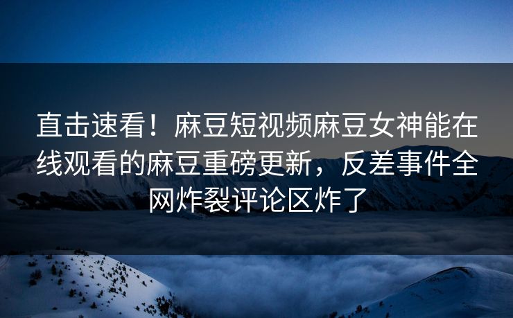 直击速看！麻豆短视频麻豆女神能在线观看的麻豆重磅更新，反差事件全网炸裂评论区炸了