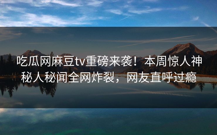 吃瓜网麻豆tv重磅来袭！本周惊人神秘人秘闻全网炸裂，网友直呼过瘾