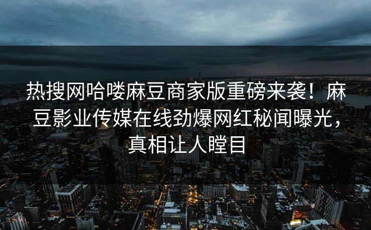 热搜网哈喽麻豆商家版重磅来袭！麻豆影业传媒在线劲爆网红秘闻曝光，真相让人瞠目