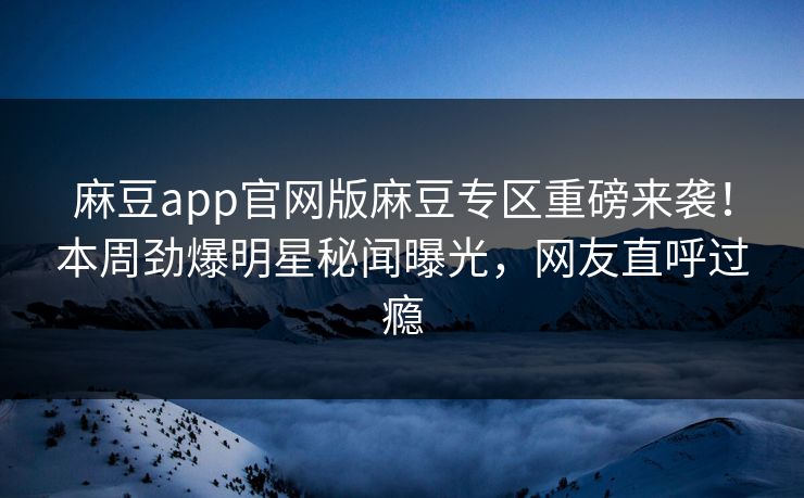 麻豆app官网版麻豆专区重磅来袭！本周劲爆明星秘闻曝光，网友直呼过瘾