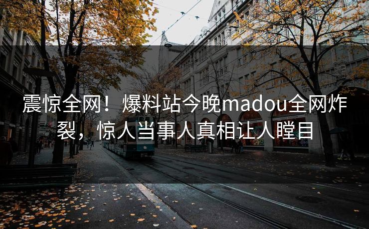 震惊全网！爆料站今晚madou全网炸裂，惊人当事人真相让人瞠目