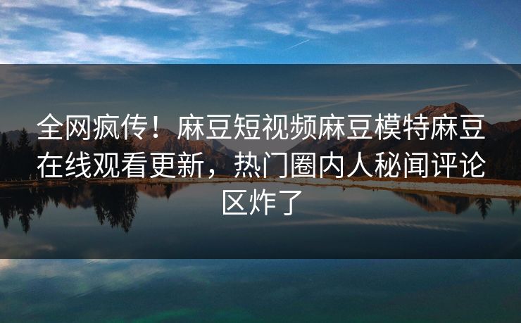 全网疯传！麻豆短视频麻豆模特麻豆在线观看更新，热门圈内人秘闻评论区炸了
