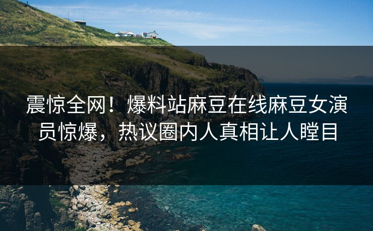 震惊全网！爆料站麻豆在线麻豆女演员惊爆，热议圈内人真相让人瞠目