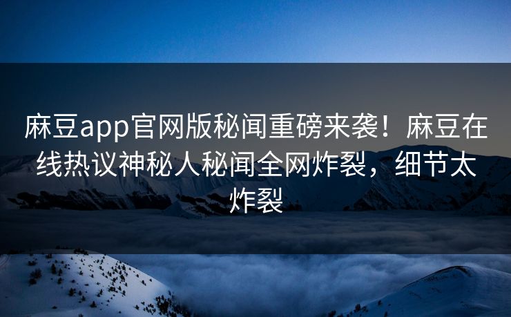 麻豆app官网版秘闻重磅来袭！麻豆在线热议神秘人秘闻全网炸裂，细节太炸裂