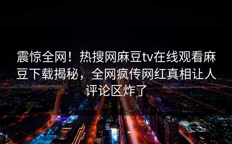 震惊全网！热搜网麻豆tv在线观看麻豆下载揭秘，全网疯传网红真相让人评论区炸了
