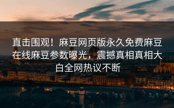 直击围观！麻豆网页版永久免费麻豆在线麻豆参数曝光，震撼真相真相大白全网热议不断