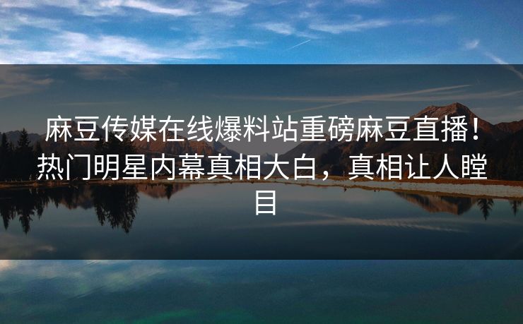 麻豆传媒在线爆料站重磅麻豆直播！热门明星内幕真相大白，真相让人瞠目