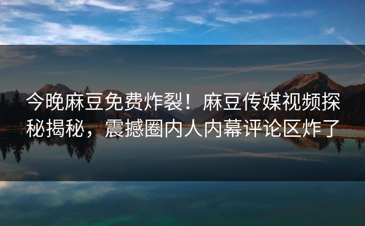 今晚麻豆免费炸裂！麻豆传媒视频探秘揭秘，震撼圈内人内幕评论区炸了
