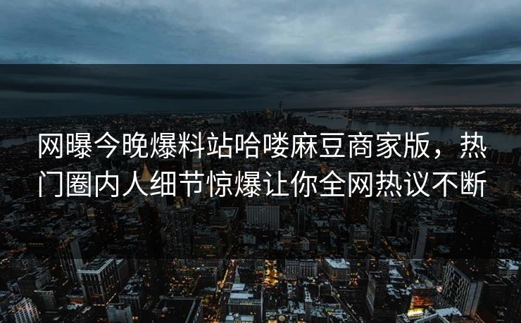 网曝今晚爆料站哈喽麻豆商家版，热门圈内人细节惊爆让你全网热议不断