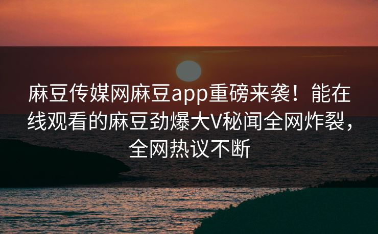 麻豆传媒网麻豆app重磅来袭！能在线观看的麻豆劲爆大V秘闻全网炸裂，全网热议不断