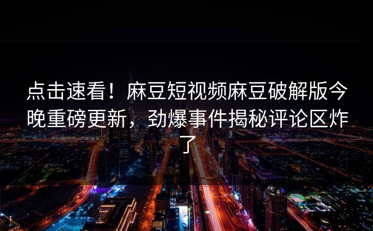 点击速看！麻豆短视频麻豆破解版今晚重磅更新，劲爆事件揭秘评论区炸了