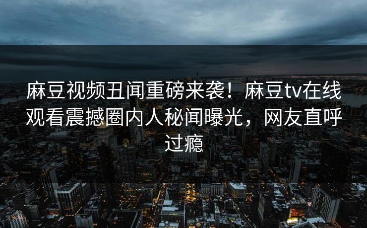 麻豆视频丑闻重磅来袭！麻豆tv在线观看震撼圈内人秘闻曝光，网友直呼过瘾