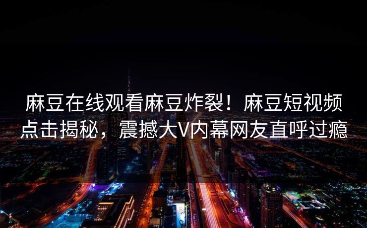 麻豆在线观看麻豆炸裂！麻豆短视频点击揭秘，震撼大V内幕网友直呼过瘾