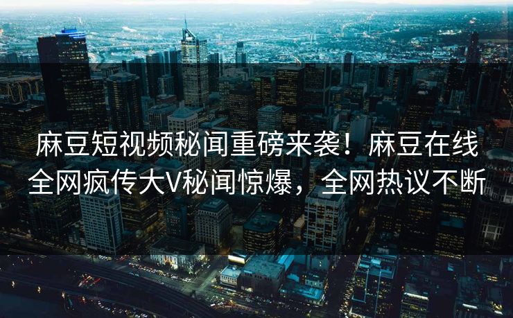麻豆短视频秘闻重磅来袭！麻豆在线全网疯传大V秘闻惊爆，全网热议不断