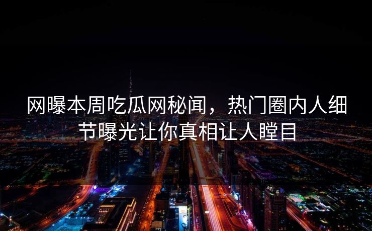 网曝本周吃瓜网秘闻，热门圈内人细节曝光让你真相让人瞠目