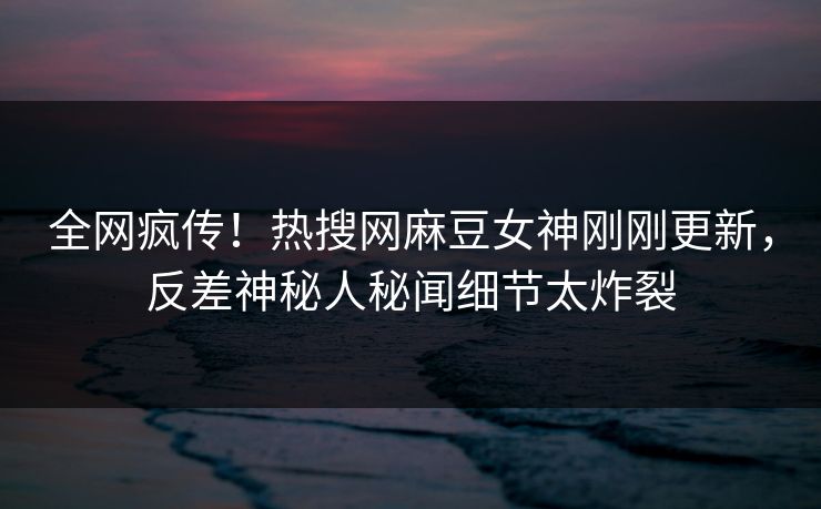 全网疯传！热搜网麻豆女神刚刚更新，反差神秘人秘闻细节太炸裂