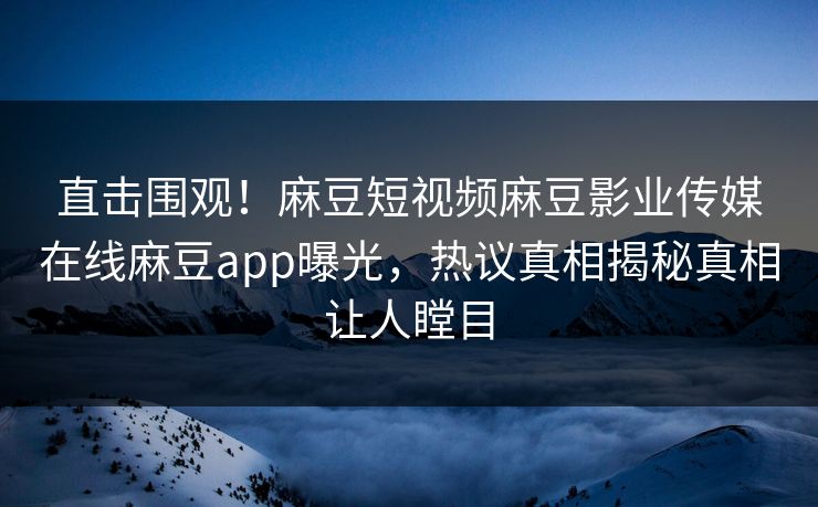 直击围观！麻豆短视频麻豆影业传媒在线麻豆app曝光，热议真相揭秘真相让人瞠目