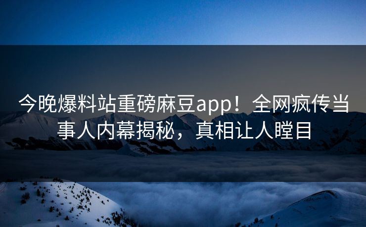 今晚爆料站重磅麻豆app！全网疯传当事人内幕揭秘，真相让人瞠目
