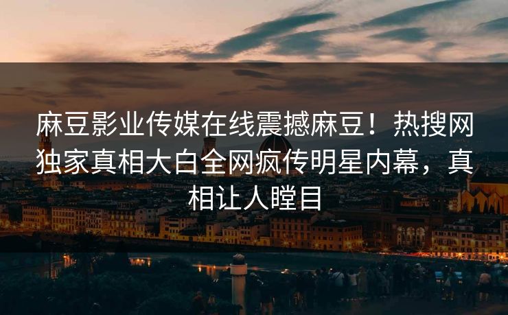 麻豆影业传媒在线震撼麻豆！热搜网独家真相大白全网疯传明星内幕，真相让人瞠目