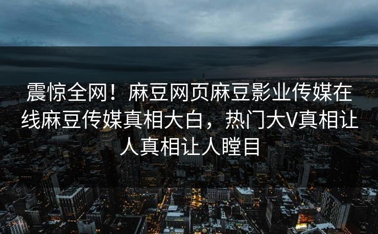 震惊全网!麻豆网页麻豆影业传媒在线麻豆传媒真相大白,热门大V真相让人真相让人瞠目 震惊全网!麻豆网页麻豆影业传媒在线麻豆传媒真相大白,热门大V真相让人真相让人瞠目