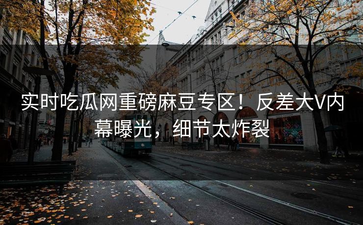 实时吃瓜网重磅麻豆专区！反差大V内幕曝光，细节太炸裂