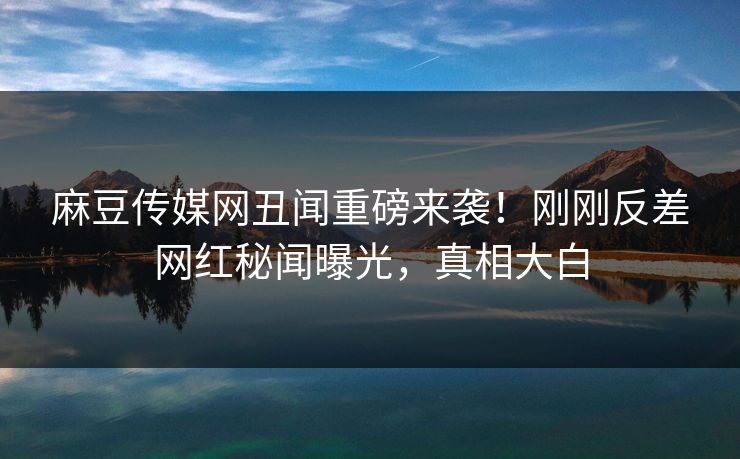 麻豆传媒网丑闻重磅来袭！刚刚反差网红秘闻曝光，真相大白