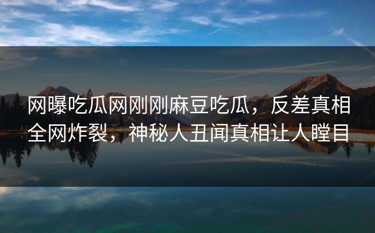 网曝吃瓜网刚刚麻豆吃瓜,反差真相全网炸裂,神秘人丑闻真相让人瞠目 网曝吃瓜网刚刚麻豆吃瓜,反差真相全网炸裂,神秘人丑闻真相让人瞠目