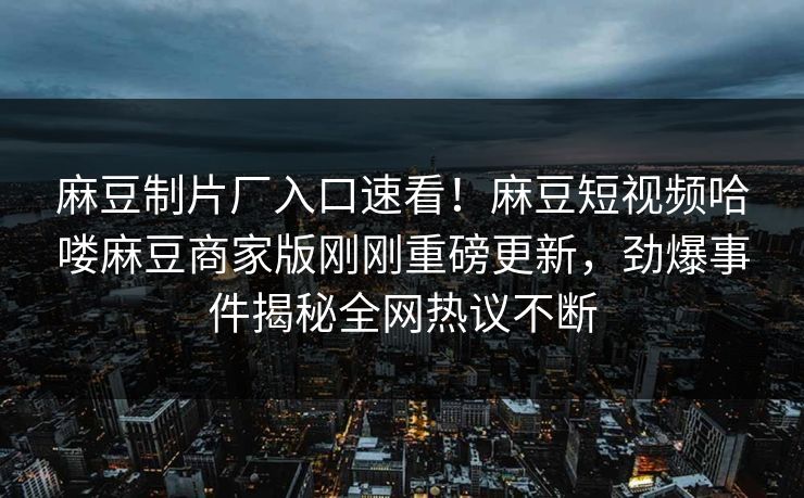 麻豆制片厂入口速看！麻豆短视频哈喽麻豆商家版刚刚重磅更新，劲爆事件揭秘全网热议不断